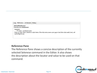 Page 45Classification: Restricted
Reference Pane
The Reference Pane shows a concise description of the currently
selected Selenese command in the Editor. It also shows
the description about the locator and value to be used on that
command.
 