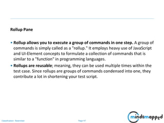 Page 47Classification: Restricted
Rollup Pane
• Rollup allows you to execute a group of commands in one step. A group of
commands is simply called as a "rollup." It employs heavy use of JavaScript
and UI-Element concepts to formulate a collection of commands that is
similar to a "function" in programming languages.
• Rollups are reusable; meaning, they can be used multiple times within the
test case. Since rollups are groups of commands condensed into one, they
contribute a lot in shortening your test script.
 