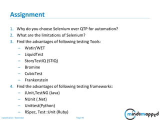 Page 48Classification: Restricted
Assignment
1. Why do you choose Selenium over QTP for automation?
2. What are the limitations of Selenium?
3. Find the advantages of following testing Tools:
– Watir/WET
– LiquidTest
– StoryTestIQ (STIQ)
– Bromine
– CubicTest
– Frankenstein
4. Find the advantages of following testing frameworks:
– JUnit,TestNG (Java)
– NUnit (.Net)
– Unittest(Python)
– RSpec, Test::Unit (Ruby)
 