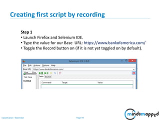 Page 49Classification: Restricted
Step 1
• Launch Firefox and Selenium IDE.
• Type the value for our Base URL: https://www.bankofamerica.com/
• Toggle the Record button on (if it is not yet toggled on by default).
Creating first script by recording
 
