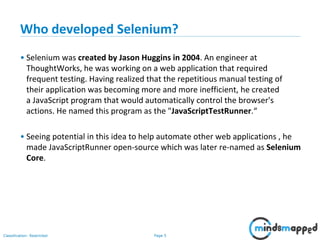 Page 5Classification: Restricted
Who developed Selenium?
• Selenium was created by Jason Huggins in 2004. An engineer at
ThoughtWorks, he was working on a web application that required
frequent testing. Having realized that the repetitious manual testing of
their application was becoming more and more inefficient, he created
a JavaScript program that would automatically control the browser's
actions. He named this program as the "JavaScriptTestRunner.“
• Seeing potential in this idea to help automate other web applications , he
made JavaScriptRunner open-source which was later re-named as Selenium
Core.
 