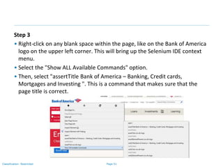 Page 51Classification: Restricted
Step 3
• Right-click on any blank space within the page, like on the Bank of America
logo on the upper left corner. This will bring up the Selenium IDE context
menu.
• Select the "Show ALL Available Commands" option.
• Then, select "assertTitle Bank of America – Banking, Credit cards,
Mortgages and Investing ". This is a command that makes sure that the
page title is correct.
 