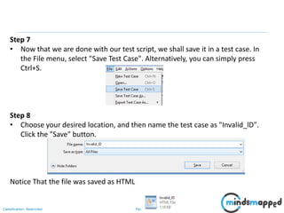 Page 56Classification: Restricted
Step 7
• Now that we are done with our test script, we shall save it in a test case. In
the File menu, select "Save Test Case". Alternatively, you can simply press
Ctrl+S.
Step 8
• Choose your desired location, and then name the test case as "Invalid_lD".
Click the "Save" button.
Notice That the file was saved as HTML
 