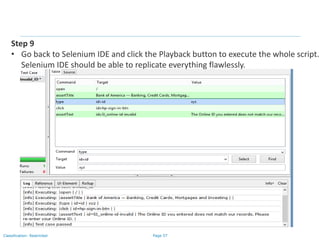 Page 57Classification: Restricted
Step 9
• Go back to Selenium IDE and click the Playback button to execute the whole script.
Selenium IDE should be able to replicate everything flawlessly.
 