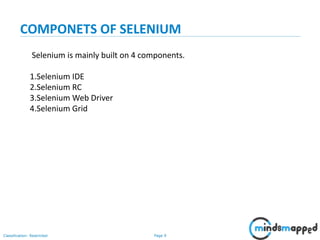 Page 9Classification: Restricted
Selenium is mainly built on 4 components.
1.Selenium IDE
2.Selenium RC
3.Selenium Web Driver
4.Selenium Grid
COMPONETS OF SELENIUM
 
