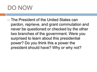 DO NOW
   The President of the United States can
    pardon, reprieve, and grant commutation and
    never be questioned or checked by the other
    two branches of the government. Were you
    surprised to learn about this presidential
    power? Do you think this a power the
    president should have? Why or why not?
 