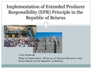 Irina Komosko
Head of Department, Ministry of Natural Resources and
Environment of the Republic of Belarus
Implementation of Extended Producer
Responsibility (EPR) Principle in the
Republic of Belarus
 