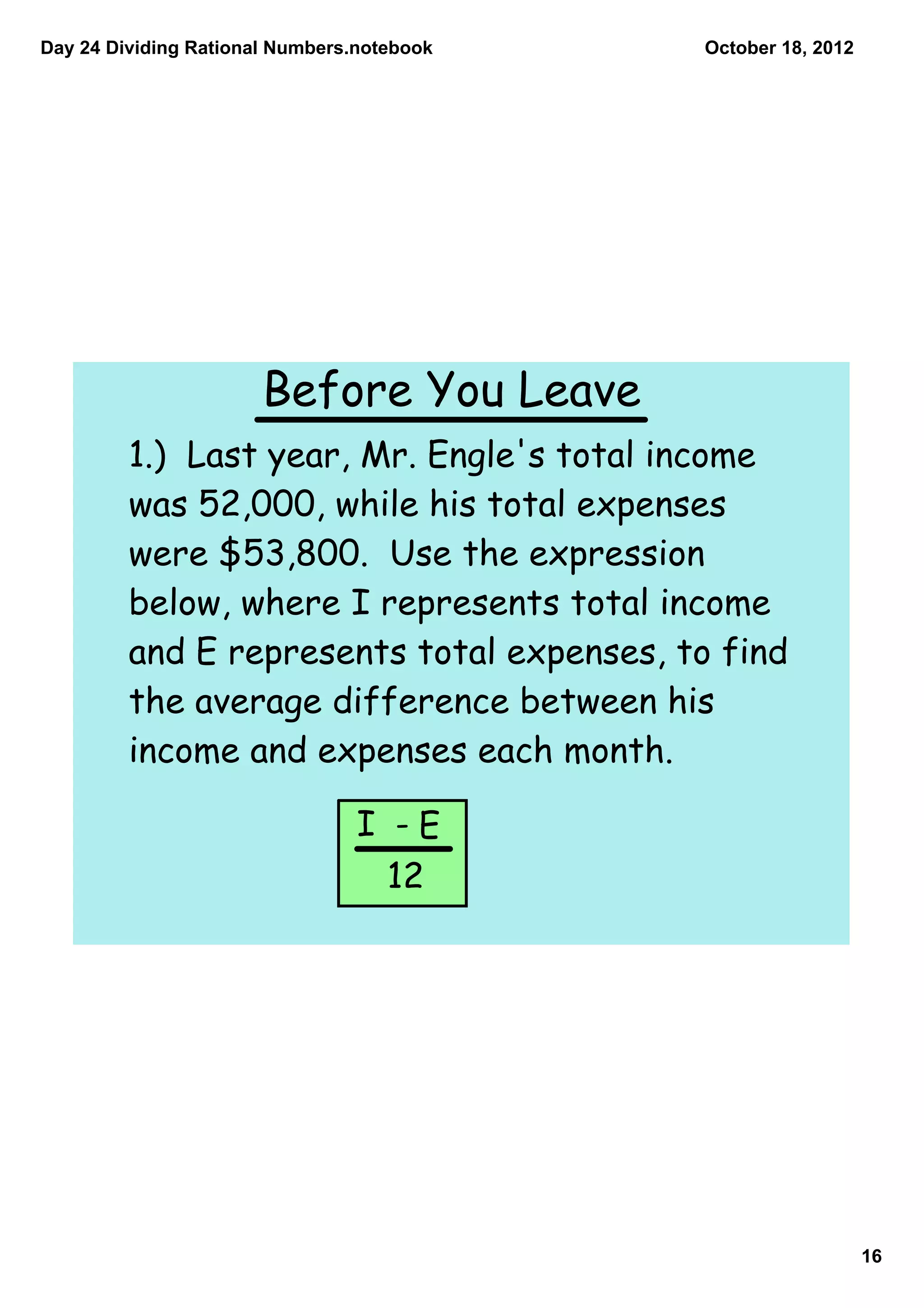 Day 24 Dividing Rational Numbers.notebook   October 18, 2012




                       Before You Leave
         1.) Last year, Mr. Engle's total income
         was 52,000, while his total expenses
         were $53,800. Use the expression
         below, where I represents total income
         and E represents total expenses, to find
         the average difference between his
         income and expenses each month.

                                 I -E
                                   12




                                                               16
 