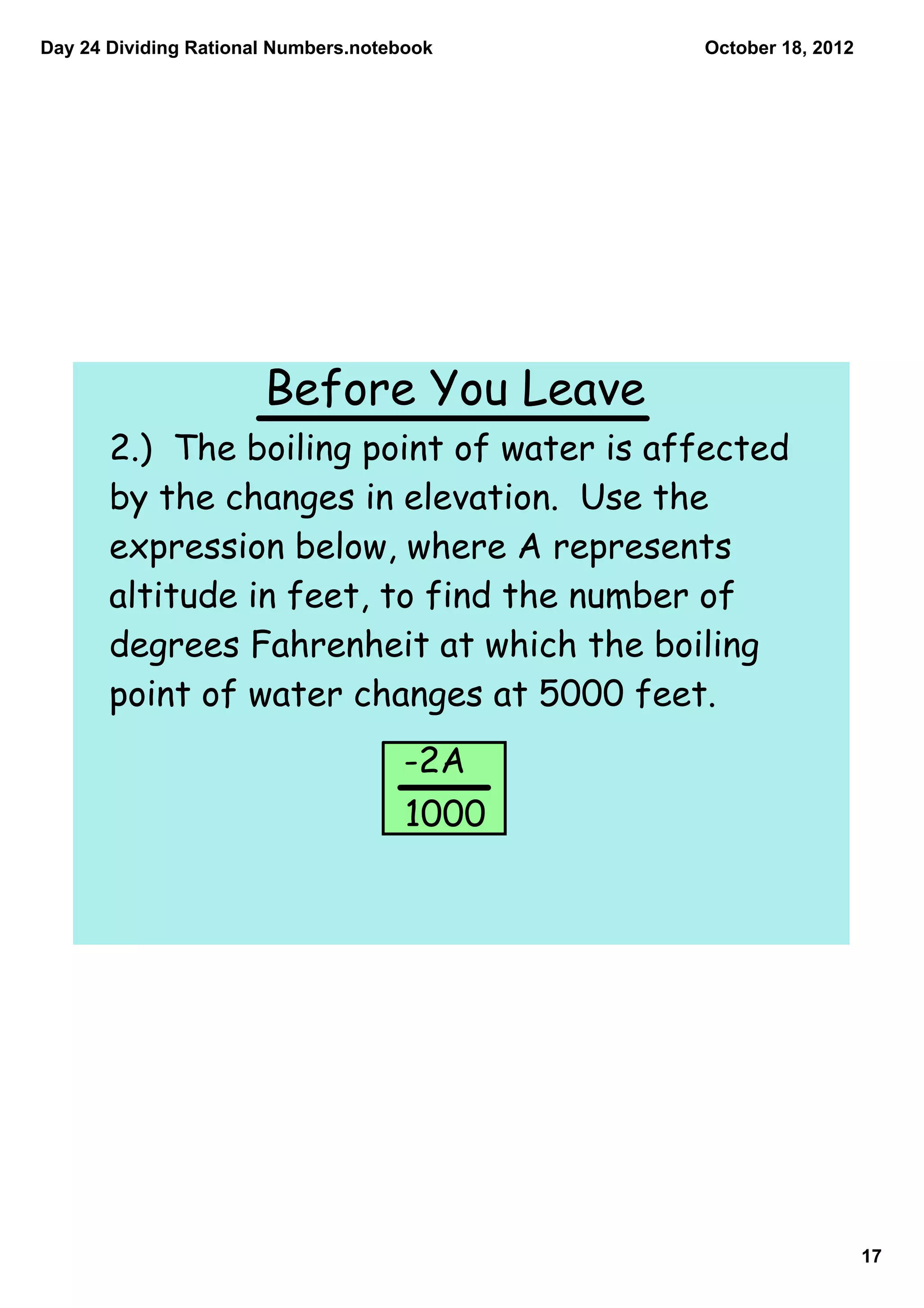 Day 24 Dividing Rational Numbers.notebook    October 18, 2012




                       Before You Leave
       2.) The boiling point of water is affected
       by the changes in elevation. Use the
       expression below, where A represents
       altitude in feet, to find the number of
       degrees Fahrenheit at which the boiling
       point of water changes at 5000 feet.
                                     -2A
                                      1000




                                                                17
 