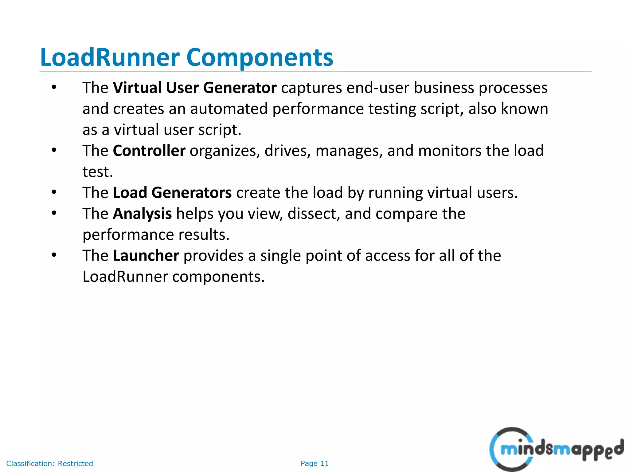 Page 11Classification: Restricted
• The Virtual User Generator captures end-user business processes
and creates an automated performance testing script, also known
as a virtual user script.
• The Controller organizes, drives, manages, and monitors the load
test.
• The Load Generators create the load by running virtual users.
• The Analysis helps you view, dissect, and compare the
performance results.
• The Launcher provides a single point of access for all of the
LoadRunner components.
LoadRunner Components
 