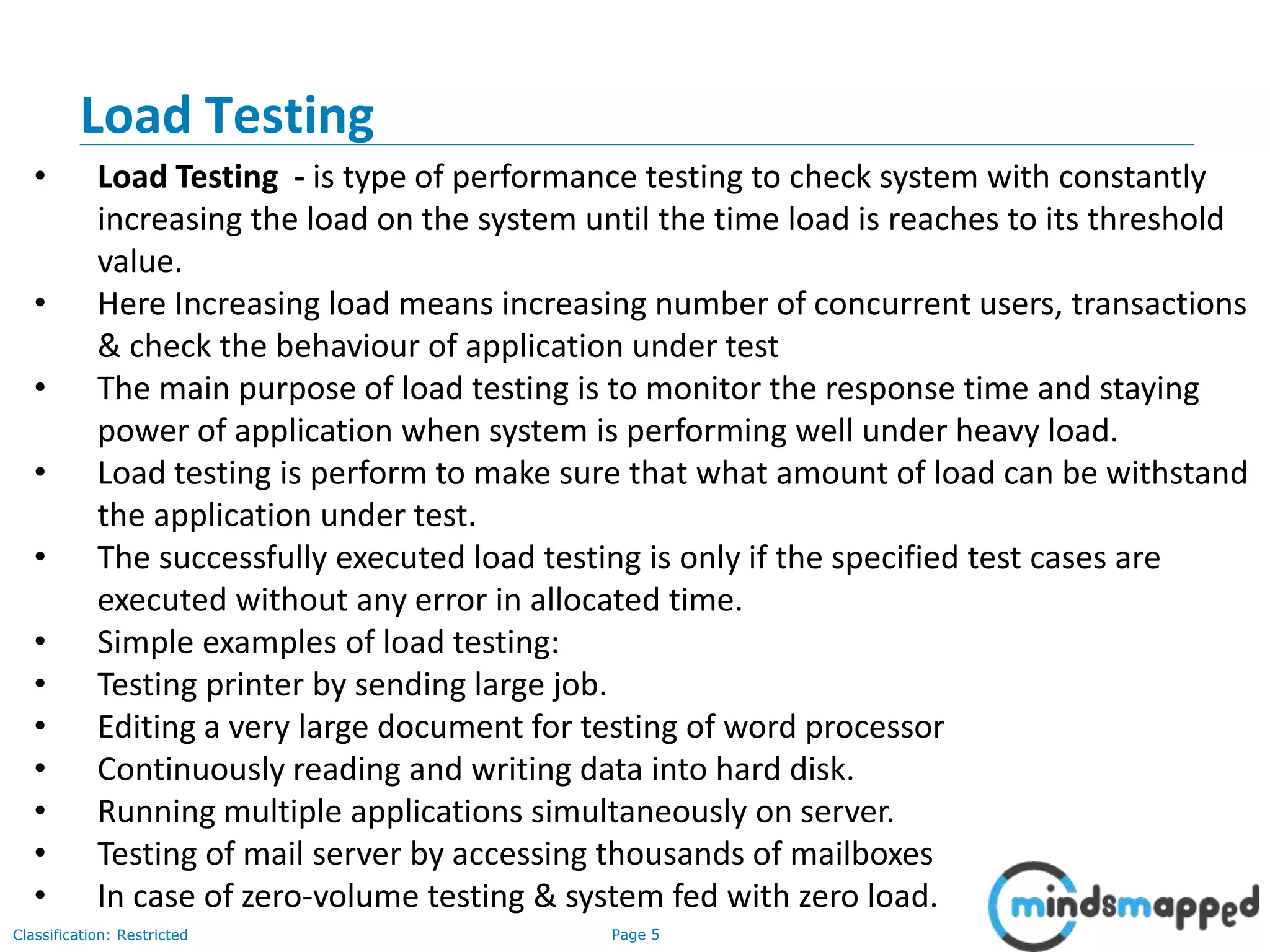 Page 5Classification: Restricted
Load Testing
• Load Testing - is type of performance testing to check system with constantly
increasing the load on the system until the time load is reaches to its threshold
value.
• Here Increasing load means increasing number of concurrent users, transactions
& check the behaviour of application under test
• The main purpose of load testing is to monitor the response time and staying
power of application when system is performing well under heavy load.
• Load testing is perform to make sure that what amount of load can be withstand
the application under test.
• The successfully executed load testing is only if the specified test cases are
executed without any error in allocated time.
• Simple examples of load testing:
• Testing printer by sending large job.
• Editing a very large document for testing of word processor
• Continuously reading and writing data into hard disk.
• Running multiple applications simultaneously on server.
• Testing of mail server by accessing thousands of mailboxes
• In case of zero-volume testing & system fed with zero load.
 
