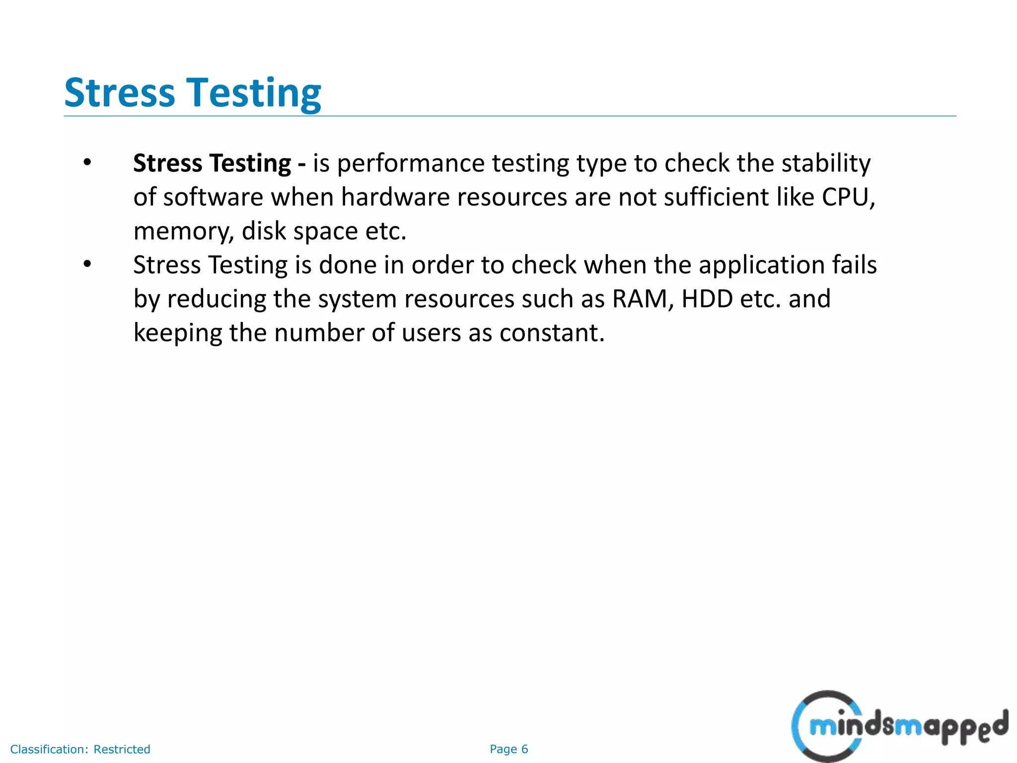 Page 6Classification: Restricted
• Stress Testing - is performance testing type to check the stability
of software when hardware resources are not sufficient like CPU,
memory, disk space etc.
• Stress Testing is done in order to check when the application fails
by reducing the system resources such as RAM, HDD etc. and
keeping the number of users as constant.
Stress Testing
 