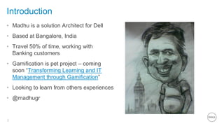 2
Introduction
• Madhu is a solution Architect for Dell
• Based at Bangalore, India
• Travel 50% of time, working with
Banking customers
• Gamification is pet project – coming
soon “Transforming Learning and IT
Management through Gamification”
• Looking to learn from others experiences
• @madhugr
 