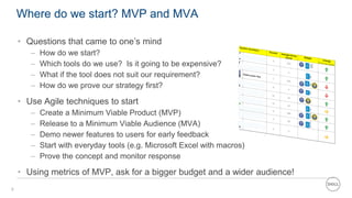 6
Where do we start? MVP and MVA
• Questions that came to one’s mind
– How do we start?
– Which tools do we use? Is it going to be expensive?
– What if the tool does not suit our requirement?
– How do we prove our strategy first?
• Use Agile techniques to start
– Create a Minimum Viable Product (MVP)
– Release to a Minimum Viable Audience (MVA)
– Demo newer features to users for early feedback
– Start with everyday tools (e.g. Microsoft Excel with macros)
– Prove the concept and monitor response
• Using metrics of MVP, ask for a bigger budget and a wider audience!
 