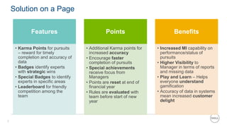 7
Solution on a Page
Features
• Karma Points for pursuits
– reward for timely
completion and accuracy of
data
• Badges identify experts
with strategic wins
• Special Badges to identify
experts in specific areas
• Leaderboard for friendly
competition among the
team
Points
• Additional Karma points for
increased accuracy
• Encourage faster
completion of pursuits
• Special achievements
receive focus from
Managers
• Points are reset at end of
financial year
• Rules are evaluated with
team before start of new
year
Benefits
• Increased MI capability on
performance/status of
pursuits
• Higher Visibility to
Manager in terms of reports
and missing data
• Play and Learn – Helps
everyone understand
gamification
• Accuracy of data in systems
mean increased customer
delight
 
