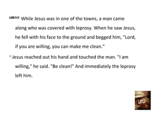 LUKE 5:12
            While Jesus was in one of the towns, a man came
      along who was covered with leprosy. When he saw Jesus,
      he fell with his face to the ground and begged him, "Lord,
      if you are willing, you can make me clean.“
13
     Jesus reached out his hand and touched the man. "I am
      willing," he said. "Be clean!" And immediately the leprosy
      left him.
 