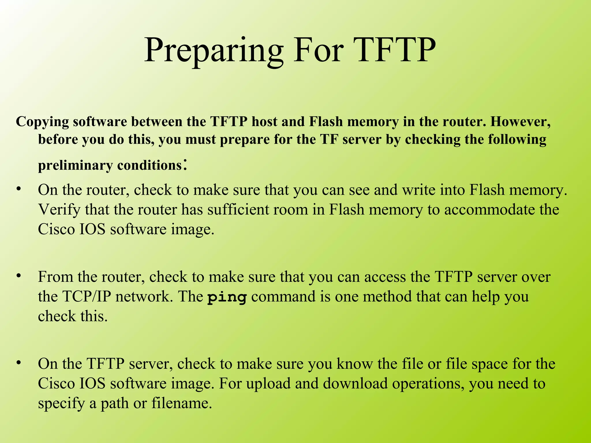 Preparing For TFTP
Copying software between the TFTP host and Flash memory in the router. However,
before you do this, you must prepare for the TF server by checking the following
preliminary conditions:
• On the router, check to make sure that you can see and write into Flash memory.
Verify that the router has sufficient room in Flash memory to accommodate the
Cisco IOS software image.
• From the router, check to make sure that you can access the TFTP server over
the TCP/IP network. The ping command is one method that can help you
check this.
• On the TFTP server, check to make sure you know the file or file space for the
Cisco IOS software image. For upload and download operations, you need to
specify a path or filename.
 