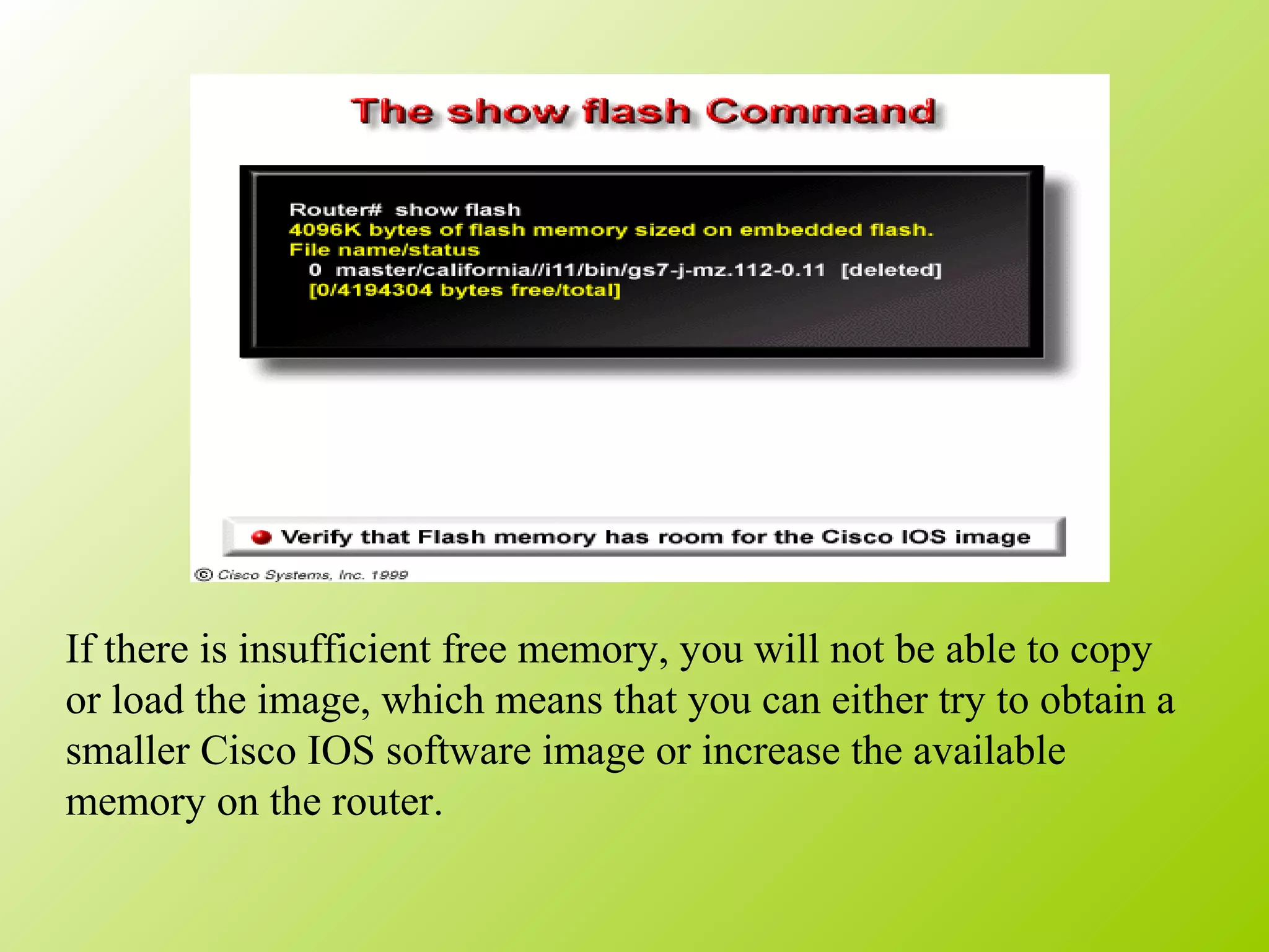 If there is insufficient free memory, you will not be able to copy
or load the image, which means that you can either try to obtain a
smaller Cisco IOS software image or increase the available
memory on the router.
 