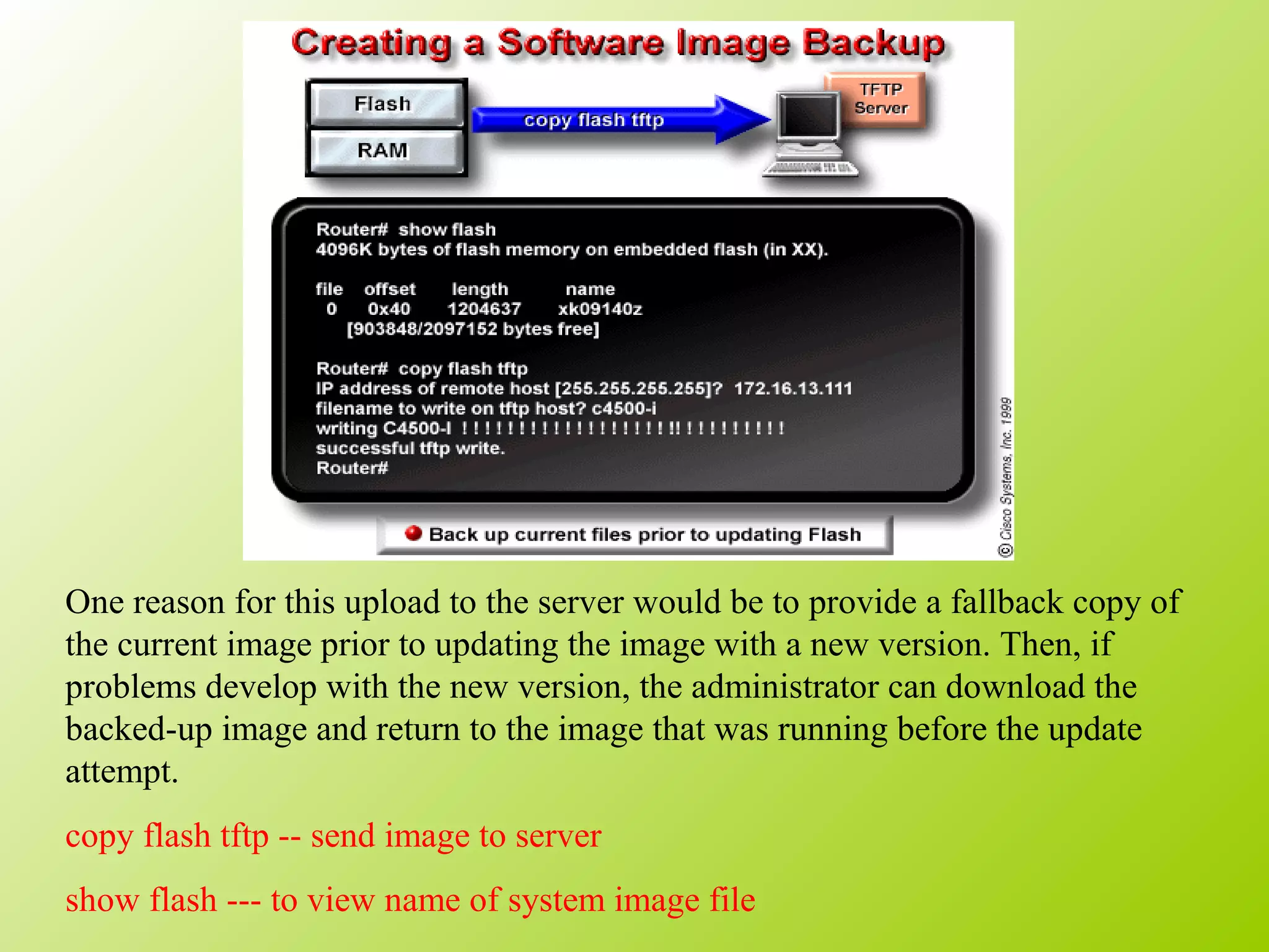 One reason for this upload to the server would be to provide a fallback copy of
the current image prior to updating the image with a new version. Then, if
problems develop with the new version, the administrator can download the
backed-up image and return to the image that was running before the update
attempt.
copy flash tftp -- send image to server
show flash --- to view name of system image file
 