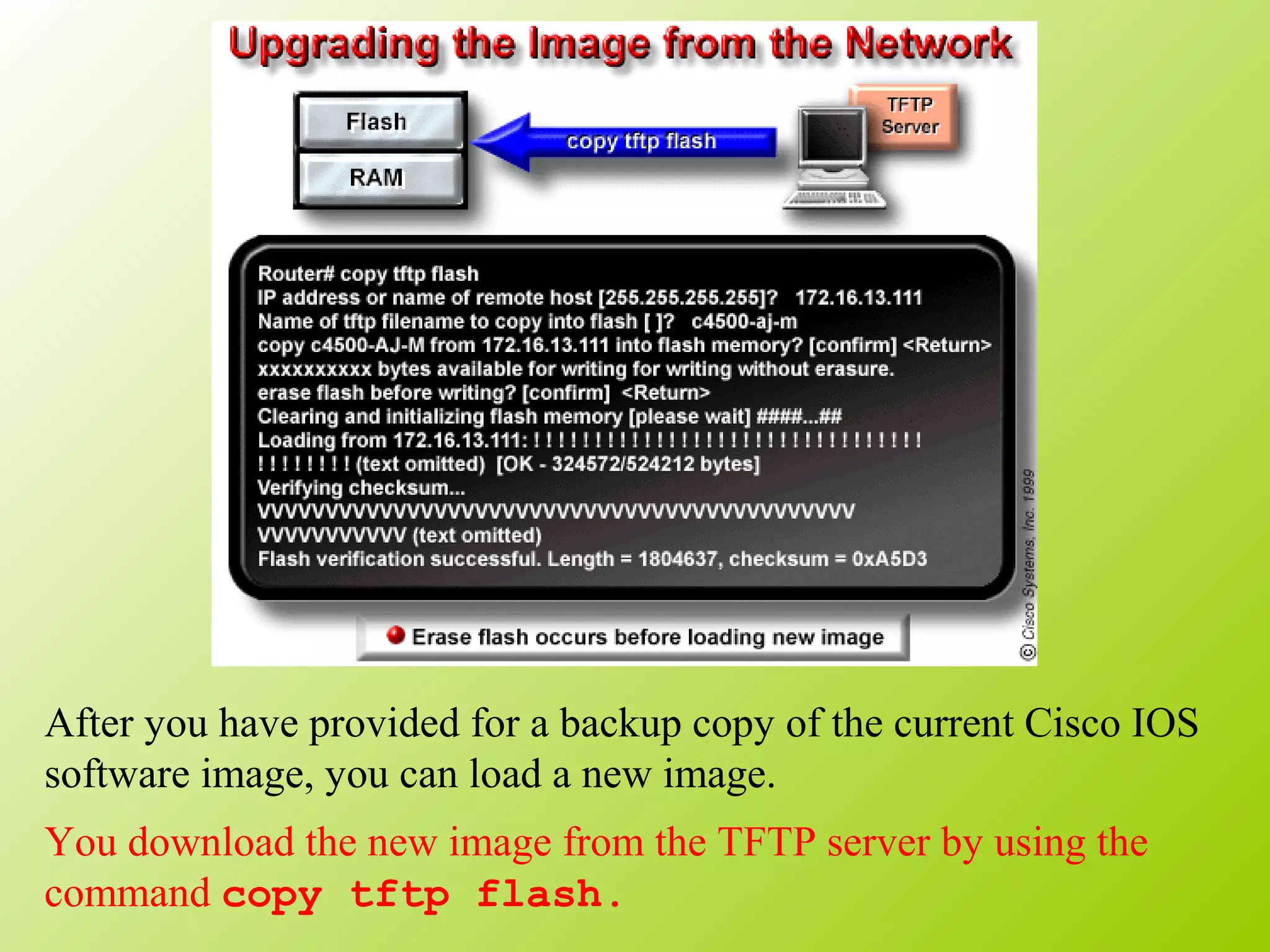 After you have provided for a backup copy of the current Cisco IOS
software image, you can load a new image.
You download the new image from the TFTP server by using the
command copy tftp flash.
 