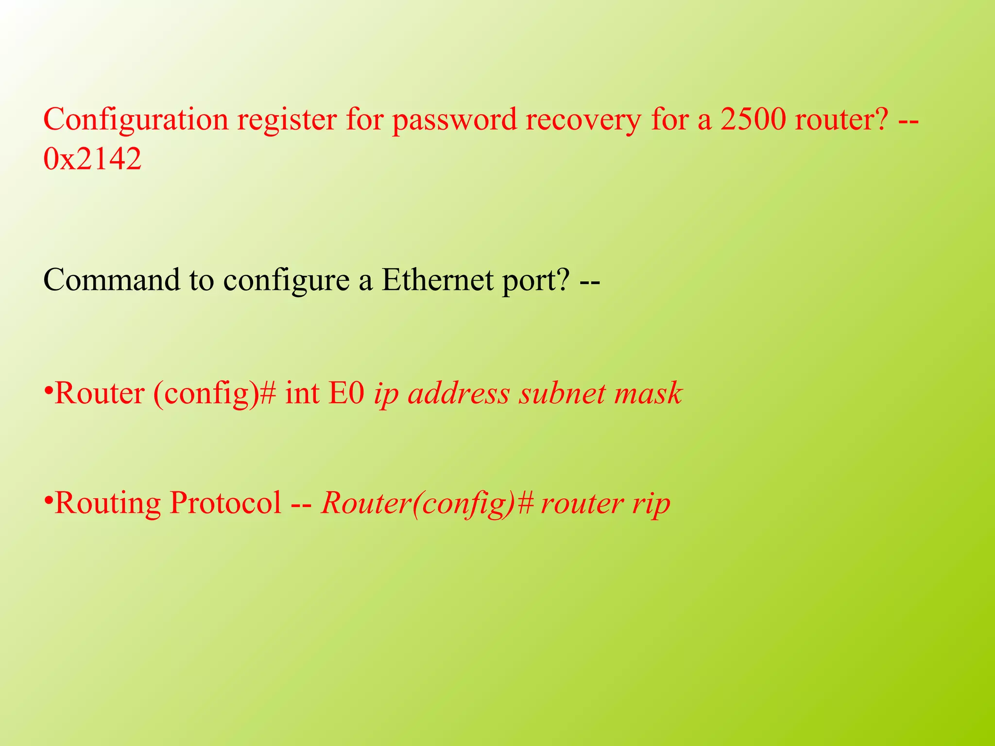 Configuration register for password recovery for a 2500 router? --
0x2142
Command to configure a Ethernet port? --
•Router (config)# int E0 ip address subnet mask
•Routing Protocol -- Router(config)# router rip
 