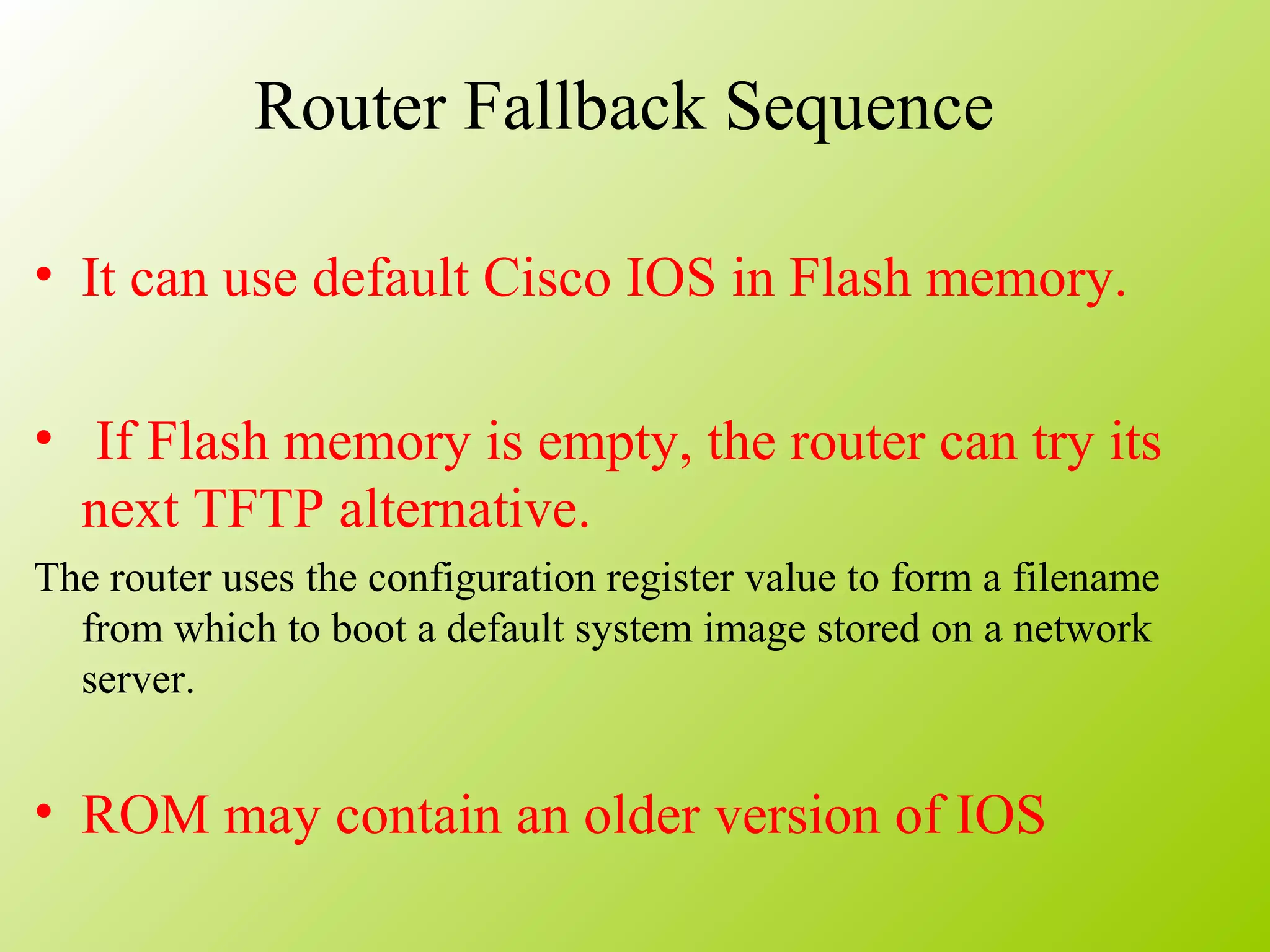 Router Fallback Sequence
• It can use default Cisco IOS in Flash memory.
• If Flash memory is empty, the router can try its
next TFTP alternative.
The router uses the configuration register value to form a filename
from which to boot a default system image stored on a network
server.
• ROM may contain an older version of IOS
 