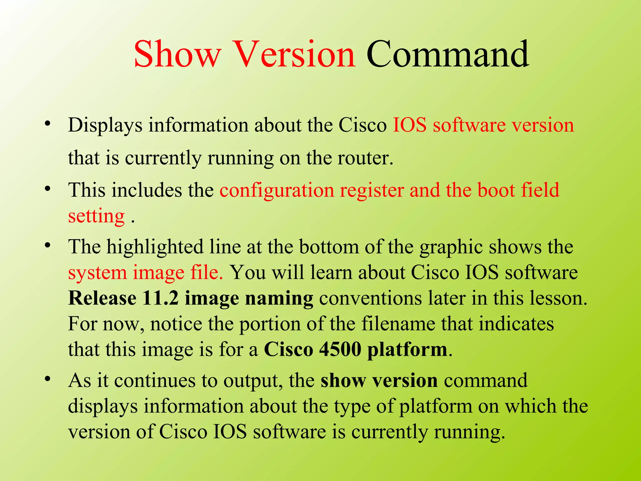 Show Version Command
• Displays information about the Cisco IOS software version
that is currently running on the router.
• This includes the configuration register and the boot field
setting .
• The highlighted line at the bottom of the graphic shows the
system image file. You will learn about Cisco IOS software
Release 11.2 image naming conventions later in this lesson.
For now, notice the portion of the filename that indicates
that this image is for a Cisco 4500 platform.
• As it continues to output, the show version command
displays information about the type of platform on which the
version of Cisco IOS software is currently running.
 