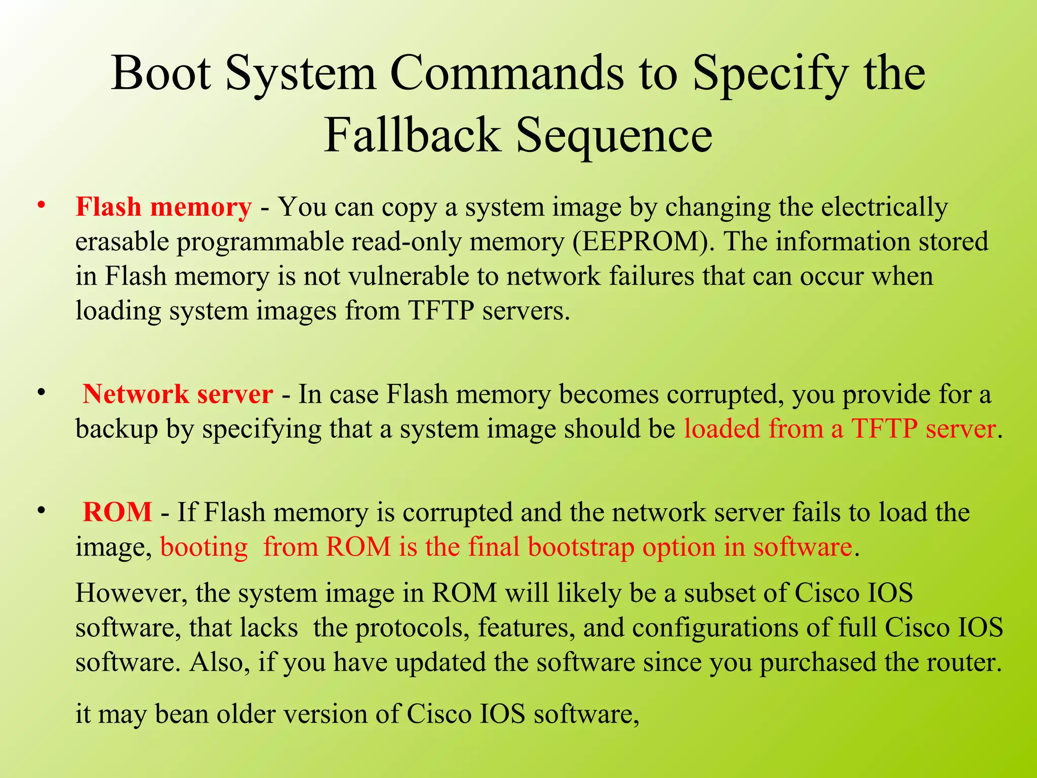 Boot System Commands to Specify the
Fallback Sequence
• Flash memory - You can copy a system image by changing the electrically
erasable programmable read-only memory (EEPROM). The information stored
in Flash memory is not vulnerable to network failures that can occur when
loading system images from TFTP servers.
• Network server - In case Flash memory becomes corrupted, you provide for a
backup by specifying that a system image should be loaded from a TFTP server.
• ROM - If Flash memory is corrupted and the network server fails to load the
image, booting from ROM is the final bootstrap option in software.
However, the system image in ROM will likely be a subset of Cisco IOS
software, that lacks the protocols, features, and configurations of full Cisco IOS
software. Also, if you have updated the software since you purchased the router.
it may bean older version of Cisco IOS software,
 