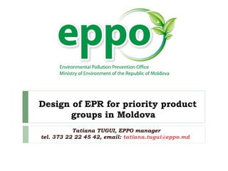 Design of EPR for priority product
groups in Moldova
Tatiana TUGUI, EPPO manager
tel. 373 22 22 45 42, email: tatiana.tugui@eppo.md
 
