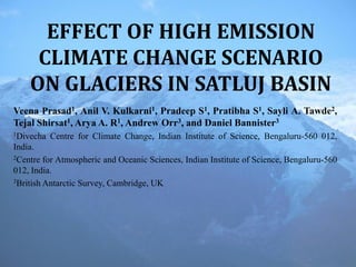 EFFECT OF HIGH EMISSION
CLIMATE CHANGE SCENARIO
ON GLACIERS IN SATLUJ BASIN
Veena Prasad1, Anil V. Kulkarni1, Pradeep S1, Pratibha S1, Sayli A. Tawde2,
Tejal Shirsat1, Arya A. R1, Andrew Orr3, and Daniel Bannister3
1Divecha Centre for Climate Change, Indian Institute of Science, Bengaluru-560 012,
India.
2Centre for Atmospheric and Oceanic Sciences, Indian Institute of Science, Bengaluru-560
012, India.
3British Antarctic Survey, Cambridge, UK
 