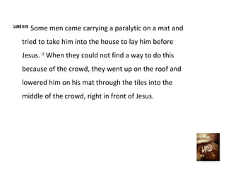 LUKE 5:18
            Some men came carrying a paralytic on a mat and
     tried to take him into the house to lay him before
     Jesus. 19 When they could not find a way to do this
     because of the crowd, they went up on the roof and
     lowered him on his mat through the tiles into the
     middle of the crowd, right in front of Jesus.
 