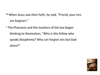 5:20
When Jesus saw their faith, he said, "Friend, your sins
are forgiven.“
21
The Pharisees and the teachers of the law began
thinking to themselves, "Who is this fellow who
speaks blasphemy? Who can forgive sins but God
alone?“