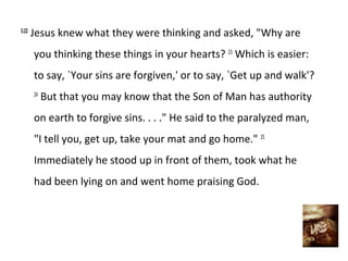 5:22
Jesus knew what they were thinking and asked, "Why are
you thinking these things in your hearts? 23 Which is easier:
to say, `Your sins are forgiven,' or to say, `Get up and walk'?
24
But that you may know that the Son of Man has authority
on earth to forgive sins. . . ." He said to the paralyzed man,
"I tell you, get up, take your mat and go home." 25
Immediately he stood up in front of them, took what he
had been lying on and went home praising God.