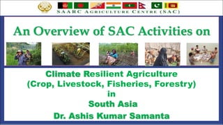 An Overview of SAC Activities on
Climate Resilient Agriculture
(Crop, Livestock, Fisheries, Forestry)
in
South Asia
Dr. Ashis Kumar Samanta
 
