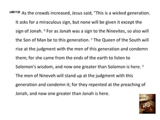 LUKE 11:29
             As the crowds increased, Jesus said, "This is a wicked generation.
     It asks for a miraculous sign, but none will be given it except the
     sign of Jonah. 30 For as Jonah was a sign to the Ninevites, so also will
     the Son of Man be to this generation. 31 The Queen of the South will
     rise at the judgment with the men of this generation and condemn
     them; for she came from the ends of the earth to listen to
     Solomon's wisdom, and now one greater than Solomon is here. 32
     The men of Nineveh will stand up at the judgment with this
     generation and condemn it; for they repented at the preaching of
     Jonah, and now one greater than Jonah is here.
 