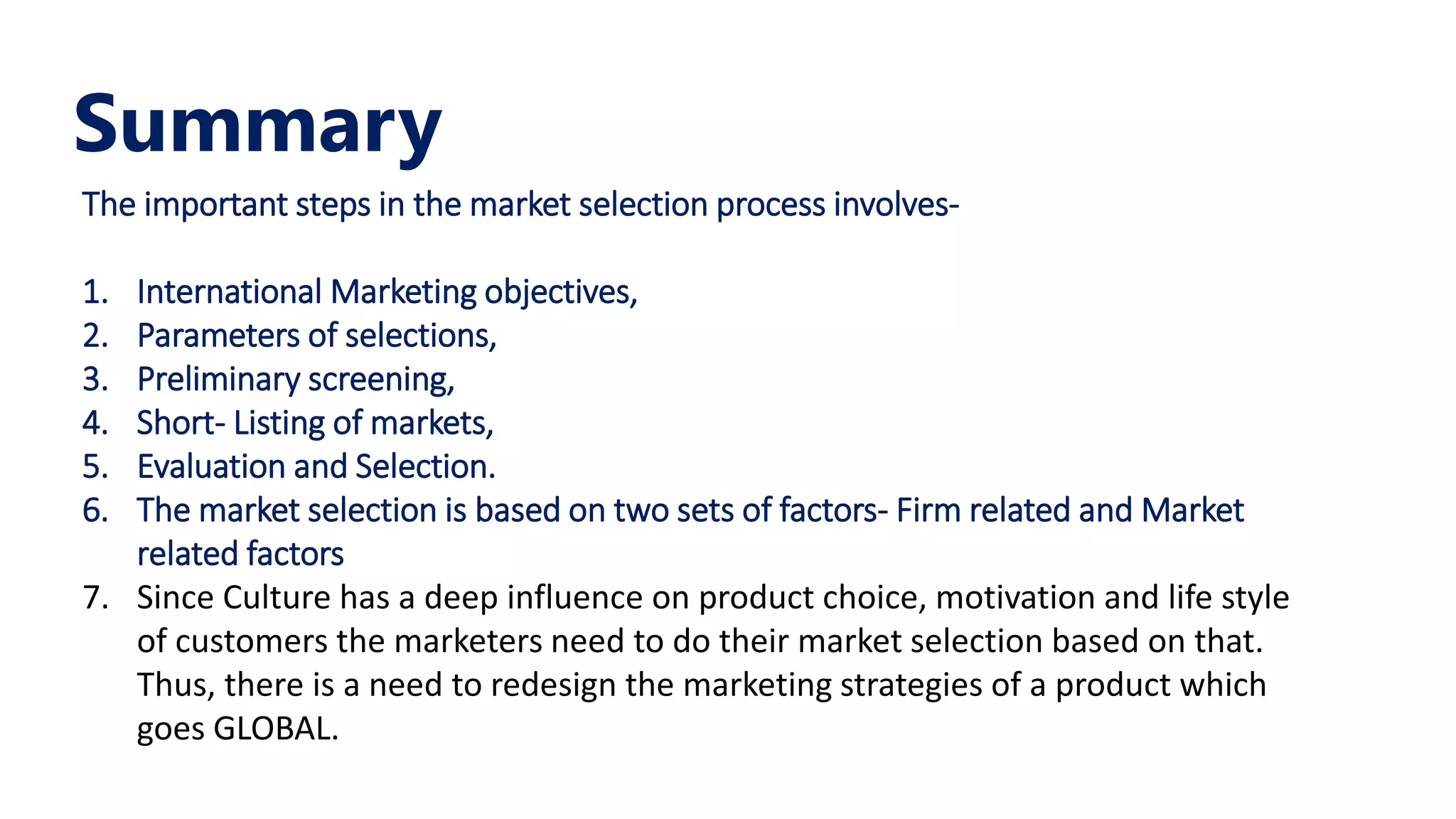 Summary
The important steps in the market selection process involves-
1. International Marketing objectives,
2. Parameters of selections,
3. Preliminary screening,
4. Short- Listing of markets,
5. Evaluation and Selection.
6. The market selection is based on two sets of factors- Firm related and Market
related factors
7. Since Culture has a deep influence on product choice, motivation and life style
of customers the marketers need to do their market selection based on that.
Thus, there is a need to redesign the marketing strategies of a product which
goes GLOBAL.
 