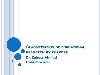 CLASSIFICATION OF EDUCATIONAL
RESEARCH BY PURPOSE
Dr. Zaheer Ahmad
Course Coordinator
 
