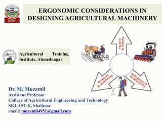 ERGONOMIC CONSIDERATIONS IN
DESIGNING AGRICULTURAL MACHINERY
Dr. M. Muzamil
Assistant Professor
College of Agricultural Engineering and Technology
SKUAST-K, Shalimar
email; muzamil4951@gmail.com
Agricultural Training
Institute, Ahmednagar
 