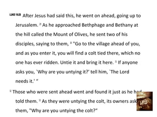LUKE 19:28
             After Jesus had said this, he went on ahead, going up to
      Jerusalem. 29 As he approached Bethphage and Bethany at
      the hill called the Mount of Olives, he sent two of his
      disciples, saying to them, 30 "Go to the village ahead of you,
      and as you enter it, you will find a colt tied there, which no
      one has ever ridden. Untie it and bring it here. 31 If anyone
      asks you, `Why are you untying it?' tell him, `The Lord
      needs it.' “
32
     Those who were sent ahead went and found it just as he had
      told them. 33 As they were untying the colt, its owners asked
      them, "Why are you untying the colt?“
 