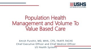 Population Health
Management and Volume To
Value Based Care
Amish Purohit, MD, MHA , CPE, FAAFP, FACHE
Chief Executive Officer and Chief Medical Officer
US Health Systems
 