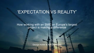 ‘EXPECTATION VS REALITY’
George Holder & Alex Siljanovski
How working with an SME on Europe’s largest
project is making a difference
 