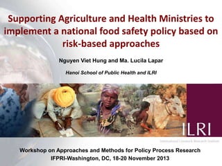 Supporting Agriculture and Health Ministries to
implement a national food safety policy based on
risk-based approaches
Nguyen Viet Hung and Ma. Lucila Lapar
Hanoi School of Public Health and ILRI

Workshop on Approaches and Methods for Policy Process Research
IFPRI-Washington, DC, 18-20 November 2013

 