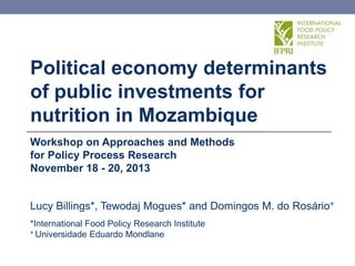 Political economy determinants
of public investments for
nutrition in Mozambique
Workshop on Approaches and Methods
for Policy Process Research
November 18 - 20, 2013

Lucy Billings*, Tewodaj Mogues* and Domingos M. do Rosário+
*International Food Policy Research Institute
+ Universidade Eduardo Mondlane

 