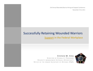 Successfully Retaining Wounded Warriors   
                           Support in the Federal Workplace




                                                   STEPHEN M. KING
                                D IRECTOR OF D ISABILITY P ROGRAMS
                D IVERSITY MANAGEMENT &   EQUAL O PPORTUNITY
       O F F I C E O F T H E U N D E R S E C R E TA R Y O F D E F E N S E ( P & R )
 