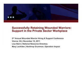 Successfully Retaining Wounded Warriors:
Support in the Private Sector Workplace

2nd Annual Wounded Warrior Hiring & Support Conference
Vienna, VA | November 10, 2011
Lisa St
Li Stern | National Resource Directory
            N ti   lR        Di   t
Mary Lackides | Northrop Grumman, Operation Impact
 