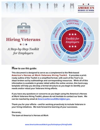  
www.AmericasHeroesAtWork.gov/forEmployers/HiringToolkit  
 
 
How to use this guide: 
This document is designed to serve as a complement to the Web-based
America’s Heroes at Work Veterans Hiring Toolkit. It provides a print-
ready outline of the Toolkit in a simplified format, with each of the Tool’s six
steps broken out by subheadings and corresponding resources. While all of this
information is available in greater detail within the online version, this hard-copy
template will help you develop a formal structure as you begin to identify your
needs and/or retool your Veterans hiring efforts.
If you have any questions or concerns as you begin using the America’s Heroes
at Work Veterans Hiring Toolkit, please do not hesitate to contact our team. We
can be reached by email at AmericasHeroesAtWork@dol.gov.
Thank you for your efforts – and for working proactively to include Veterans in
your hiring initiatives. We look forward to learning of your successes.
Sincerely,
The team at America’s Heroes at Work
 