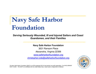Navy Safe Harbor
       y
    Foundation
      Serving Seriously Wounded, Ill and Injured Sailors and Coast
                    Guardsmen, and their Families

                                        Navy Safe Harbor Foundation
                                              3631 Ransom Place
                                          Alexandria, Virginia 22306
                                          Al      d i Vi i i
                                         www.safeharborfoundation.org
                                  christopher.cole@safeharborfoundation.org


The Navy Safe Harbor Foundation (NSHF) is an IRS recognized 501(c)3 tax-exempt non-profit organization. Tax ID# 26-2884367
NSHF © 2009 – The NSHF is not affiliated with the United States Navy, Coast Guard or Department of Defense.
 