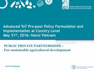 www.fao.org/ag/ags
Advanced ToT Pro-poor Policy Formulation and
Implementation at Country Level
May 31st, 2016: Hanoi Vietnam
PUBLIC PRIVATE PARTNERSHIPS –
For sustainable agricultural development
 
