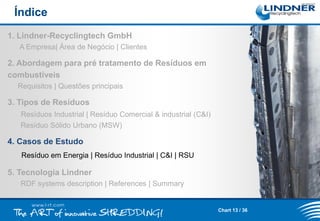 Índice
1. Lindner-Recyclingtech GmbH
A Empresa| Área de Negócio | Clientes

2. Abordagem para pré tratamento de Resíduos em
combustíveis
Requisitos | Questões principais

3. Tipos de Resíduos
Resíduos Industrial | Resíduo Comercial & industrial (C&I)
Resíduo Sólido Urbano (MSW)

4. Casos de Estudo
Resíduo em Energia | Resíduo Industrial | C&I | RSU

5. Tecnologia Lindner
RDF systems description | References | Summary

Chart 13 / 36

 
