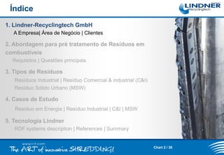 Índice
1. Lindner-Recyclingtech GmbH
A Empresa| Área de Negócio | Clientes

2. Abordagem para pré tratamento de Resíduos em
combustíveis
Requisitos | Questões principais

3. Tipos de Resíduos
Resíduos Industrial | Resíduo Comercial & industrial (C&I)
Resíduo Sólido Urbano (MSW)

4. Casos de Estudo
Resíduo em Energia | Resíduo Industrial | C&I | MSW

5. Tecnologia Lindner
RDF systems description | References | Summary

Chart 2 / 36

 